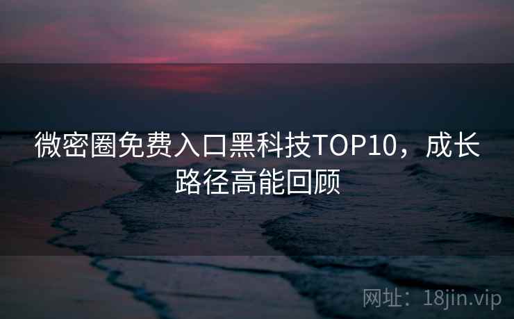 微密圈免费入口黑科技TOP10，成长路径高能回顾