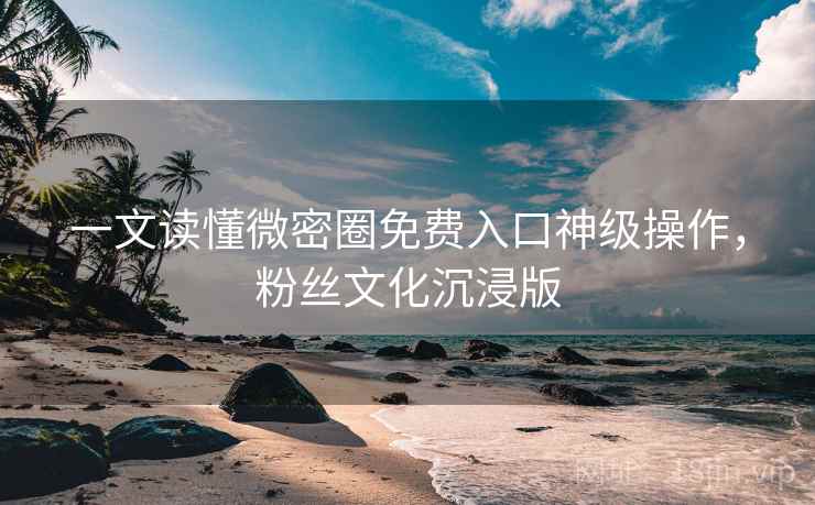 一文读懂微密圈免费入口神级操作，粉丝文化沉浸版