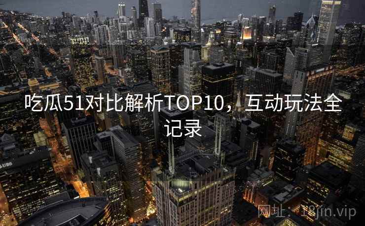 吃瓜51对比解析TOP10，互动玩法全记录