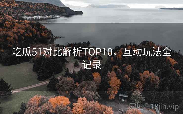 吃瓜51对比解析TOP10，互动玩法全记录