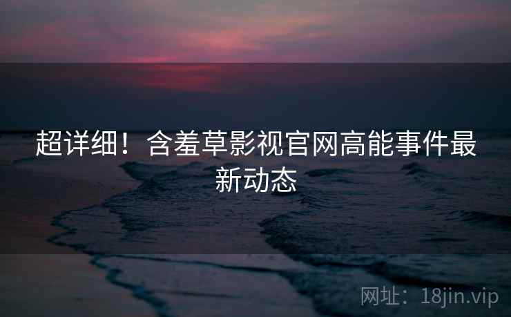 超详细！含羞草影视官网高能事件最新动态