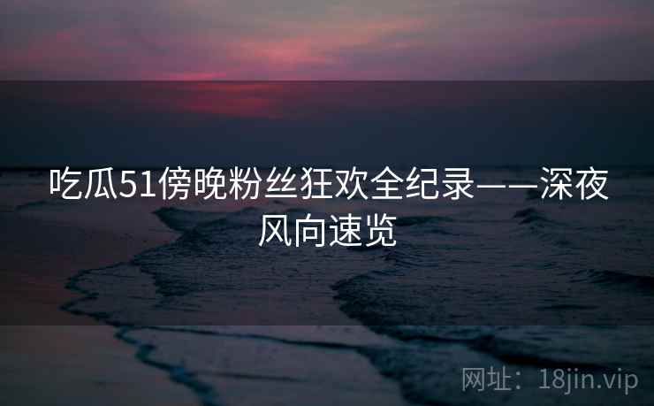 吃瓜51傍晚粉丝狂欢全纪录——深夜风向速览 吃瓜51傍晚粉丝狂欢全纪录——深夜风向速览