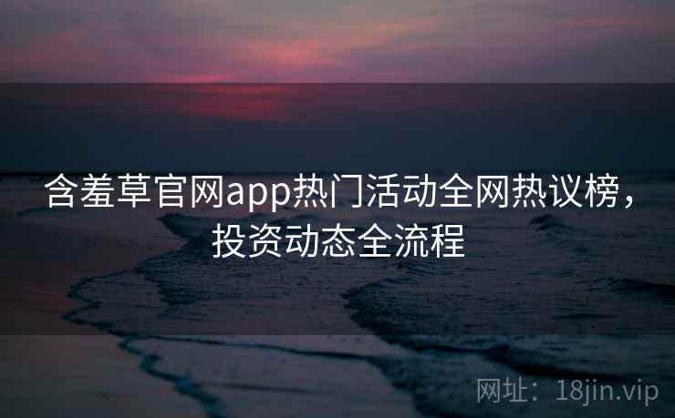 含羞草官网app热门活动全网热议榜,投资动态全流程 含羞草官网app热门活动全网热议榜,投资动态全流程