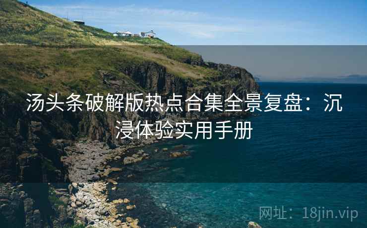汤头条破解版热点合集全景复盘：沉浸体验实用手册