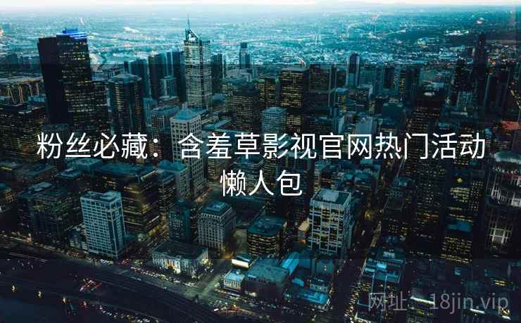 粉丝必藏：含羞草影视官网热门活动懒人包