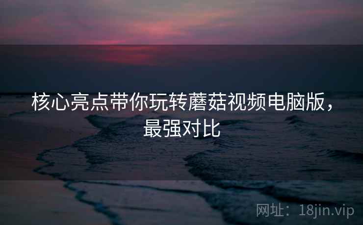核心亮点带你玩转蘑菇视频电脑版,最强对比 核心亮点带你玩转蘑菇视频电脑版,最强对比