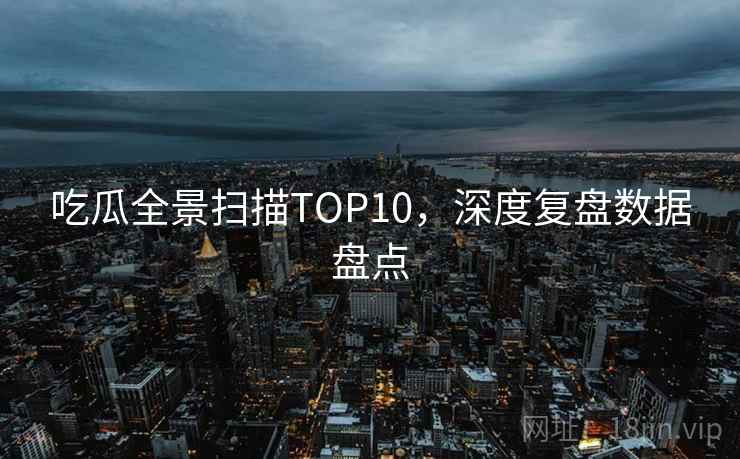 吃瓜全景扫描TOP10,深度复盘数据盘点 吃瓜全景扫描TOP10,深度复盘数据盘点