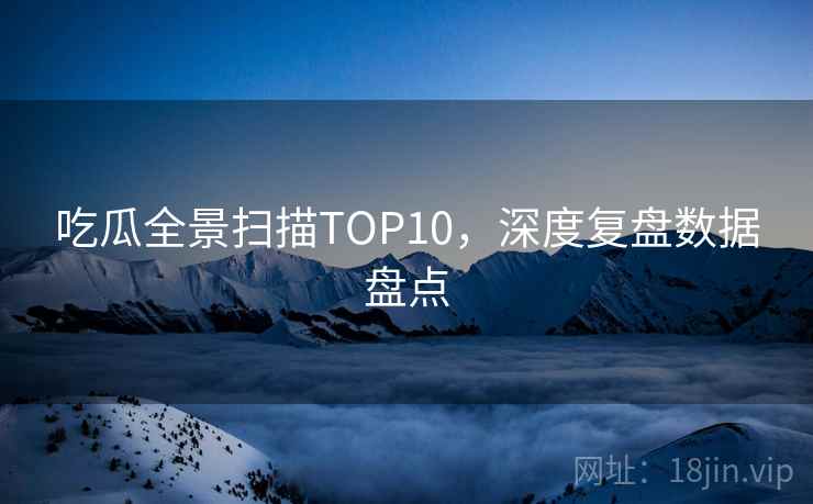 吃瓜全景扫描TOP10,深度复盘数据盘点 吃瓜全景扫描TOP10,深度复盘数据盘点