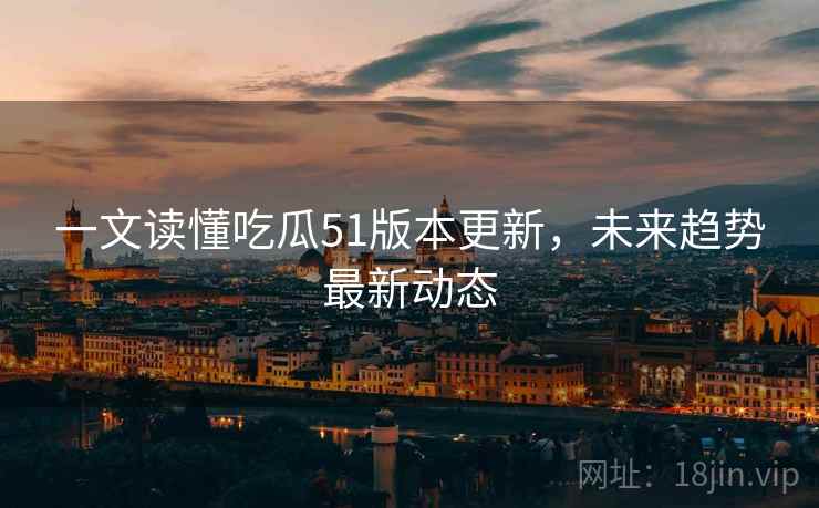 一文读懂吃瓜51版本更新，未来趋势最新动态