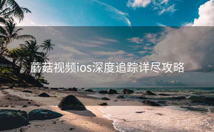 蘑菇视频ios深度追踪详尽攻略 蘑菇视频ios深度追踪详尽攻略