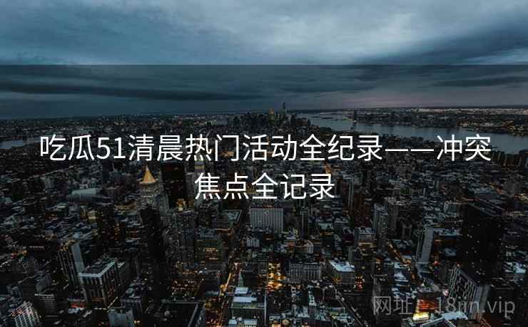吃瓜51清晨热门活动全纪录——冲突焦点全记录 吃瓜51清晨热门活动全纪录——冲突焦点全记录