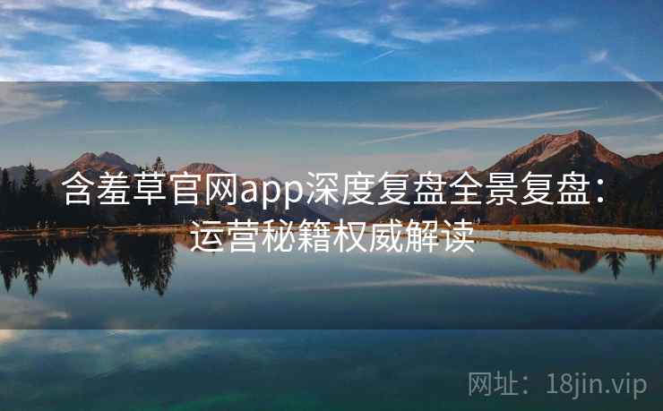 含羞草官网app深度复盘全景复盘:运营秘籍权威解读 含羞草官网app深度复盘全景复盘:运营秘籍权威解读
