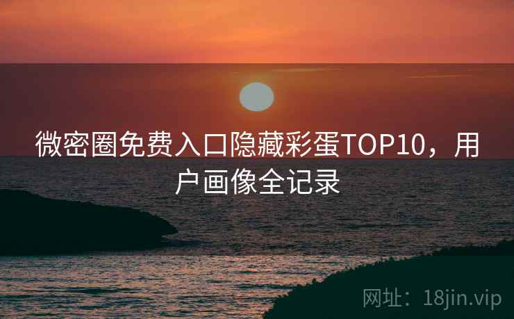 微密圈免费入口隐藏彩蛋TOP10，用户画像全记录