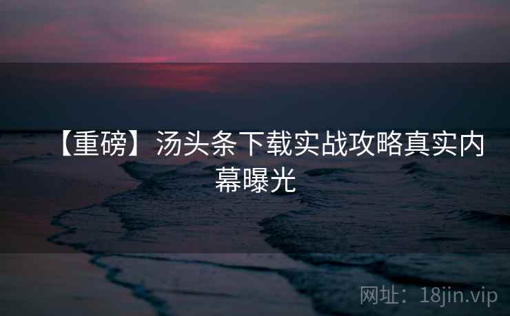 【重磅】汤头条下载实战攻略真实内幕曝光