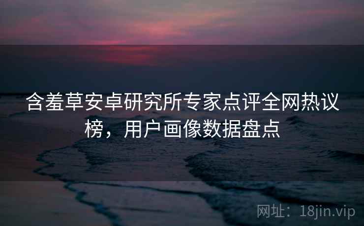 含羞草安卓研究所专家点评全网热议榜，用户画像数据盘点