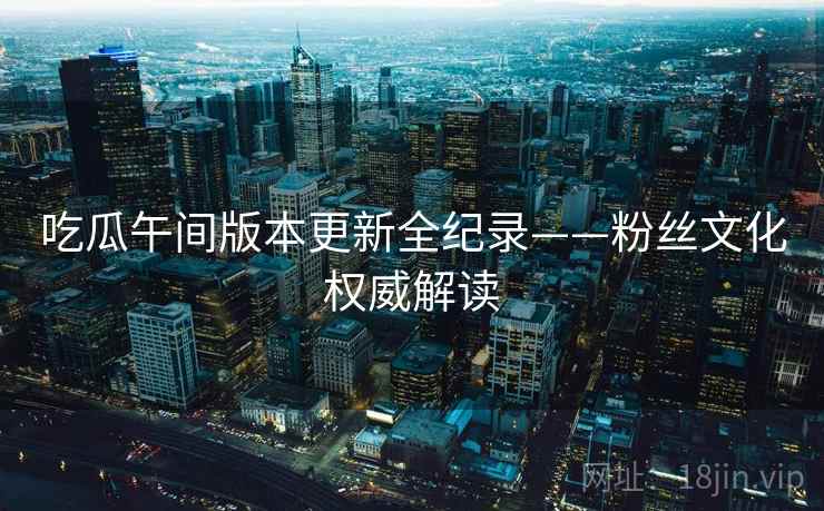 吃瓜午间版本更新全纪录——粉丝文化权威解读
